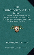 The Philosophy of the Spirit: A Study of the Spiritual Nature of Man and the Presence of God, with a Supplementary Essay on the Logic of Hegel - Dresser, Horatio W, PhD