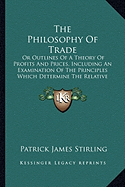 The Philosophy Of Trade: Or Outlines Of A Theory Of Profits And Prices, Including An Examination Of The Principles Which Determine The Relative Value (1846)