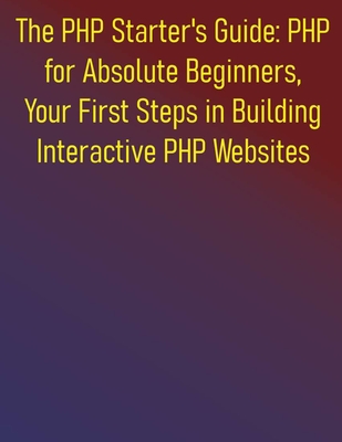 The PHP Starter's Guide: PHP for Absolute Beginners, Your First Steps in Building Interactive PHP Websites: A Complete Step-by-Step Course for Aspiring Web Developers to Learning PHP for Beginners - Publishing, Phiquill