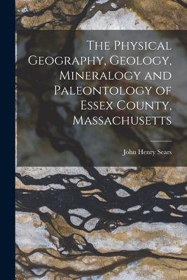 The Physical Geography, Geology, Mineralogy and Paleontology of Essex County, Massachusetts - Sears, John Henry