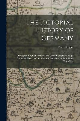 The Pictorial History of Germany: During the Reign of Frederick the Great: Comprehending a Complete History of the Silesian Campaigns, and the Seven Years War - Kugler, Franz