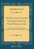 The Pilgrim Fathers Neither Puritans Nor Persecutors: A Lecture Delivered at the Friends' Institute, London, on the 18th January, 1866 (Classic Reprint)