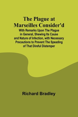 The Plague at Marseilles Consider'd; With Remarks Upon the Plague in General, Shewing Its Cause and Nature of Infection, with Necessary Precautions to Prevent the Speading of That Direful Distemper - Bradley, Richard