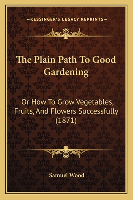 The Plain Path To Good Gardening: Or How To Grow Vegetables, Fruits, And Flowers Successfully (1871) - Wood, Samuel