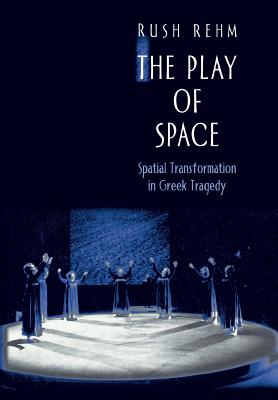 The Play of Space: Spatial Transformation in Greek Tragedy - Rehm, Rush