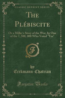 The Plebiscite: Or a Miller's Story of the War, by One of the 7, 500, 000 Who Voted Yes (Classic Reprint) - Erckmann-Chatrian, Erckmann-Chatrian