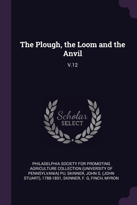 The Plough, the Loom and the Anvil: V.12 - Philadelphia Society for Promoting Agric (Creator), and Skinner, John S 1788-1851, and Skinner, F G