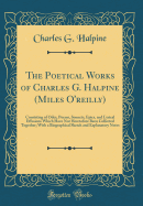 The Poetical Works of Charles G. Halpine (Miles O'Reilly): Consisting of Odes, Poems, Sonnets, Epics, and Lyrical Effusions Which Have Not Heretofore Been Collected Together; With a Biographical Sketch and Explanatory Notes (Classic Reprint)