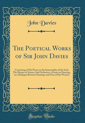 The Poetical Works of Sir John Davies: Consisting of His Poem on the Immortality of the Soul; The Hymns of Astrea; And Orchestra, a Poem on Dancing, in a Dialogue Between Penelope and One of Her Wooers (Classic Reprint) - Davies, John, Sir