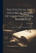 The Political And Historical Works Of Louis Napoleon Bonaparte ...: Political Life Of Prince Louis Napoleon Bonaparte