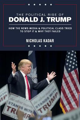 The Political Rise of Donald J. Trump: How the News Media & Political Class Tried to Stop It & Why They Failed - Kadar, Nicholas