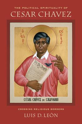 The Political Spirituality of Cesar Chavez: Crossing Religious Borders - Leon, Luis D