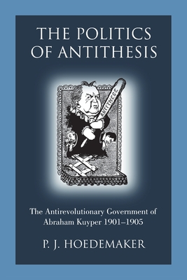 The Politics of Antithesis: The Antirevolutionary Government of Abraham Kuyper 1901-1905 - Hoedemaker, P J, and Alvarado, Ruben (Translated by)