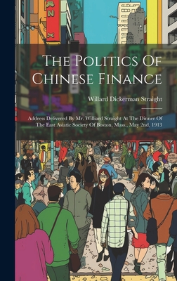 The Politics Of Chinese Finance: Address Delivered By Mr. Williard Straight At The Dinner Of The East Asiatic Society Of Boston, Mass., May 2nd, 1913 - Straight, Willard Dickerman