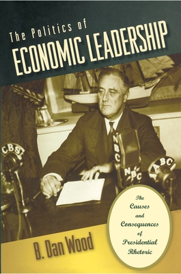 The Politics of Economic Leadership: The Causes and Consequences of Presidential Rhetoric - Wood, B Dan