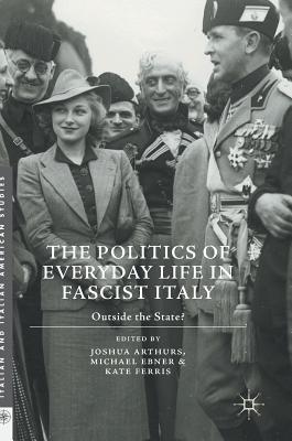 The Politics of Everyday Life in Fascist Italy: Outside the State? - Arthurs, Joshua (Editor), and Ebner, Michael (Editor), and Ferris, Kate, Dr. (Editor)