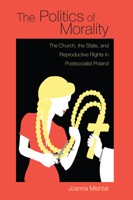 The Politics of Morality: The Church, the State, and Reproductive Rights in Postsocialist Poland - Mishtal, Joanna