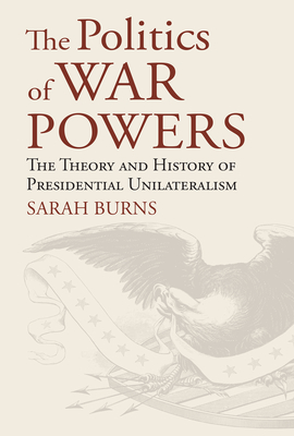 The Politics of War Powers: The Theory and History of Presidential Unilateralism - Burns, Sarah