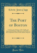 The Port of Boston: A Study and a Solution of the Traffic and Operating Problems of Boston, and Its Place in the Competition of the North Atlantic Seaports (Classic Reprint)