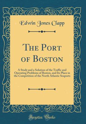 The Port of Boston: A Study and a Solution of the Traffic and Operating Problems of Boston, and Its Place in the Competition of the North Atlantic Seaports (Classic Reprint) - Clapp, Edwin Jones