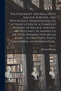 The Possibility and Reality of Magick, Sorcery, and Witchcraft, Demostrated. Or, A Vindication of a Compleat History of Magick, Sorcery, and Witcraft. In Answer to Dr. Hutchinson's Historical Essay ... In Two Parts. Part I. Containing an Examination...