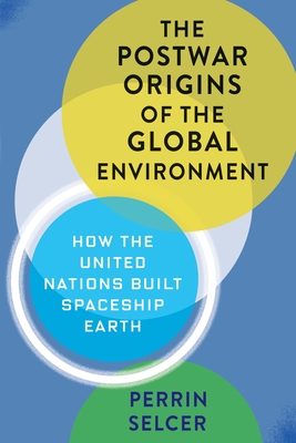 The Postwar Origins of the Global Environment: How the United Nations Built Spaceship Earth - Selcer, Perrin