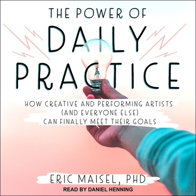 The Power of Daily Practice: How Creative and Performing Artists (and Everyone Else) Can Finally Meet Their Goals - Maisel, Eric, and Henning, Daniel (Read by)