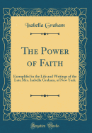 The Power of Faith: Exemplifed in the Life and Writings of the Late Mrs. Isabella Graham, of New York (Classic Reprint)