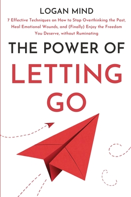 The Power of Letting Go: 7 Effective Techniques on How to Stop Overthinking the Past, Heal Emotional Wounds, and (Finally) Enjoy the Freedom You Deserve, without Ruminating - Mind, Logan