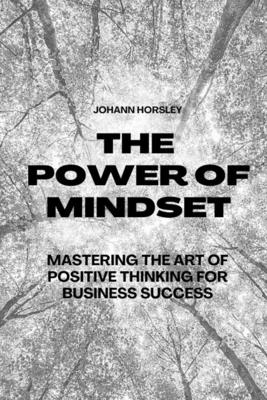 The Power of Mindset: Mastering the Art of Positive Thinking for Business Success - Horsley, Johann