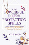 The Powerful Book of Protection Spells: A Witch's Guide to Defending Against Negative Energy, Psychic Attacks, Curses, and Harmful Spirits