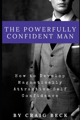 The Powerfully Confident Man: How to Develop Magnetically Attractive Self Confidence - Beck, Craig