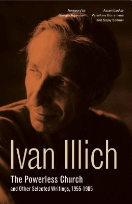 The Powerless Church and Other Selected Writings, 1955-1985 - Illich, Ivan, and Agamben, Giorgio (Foreword by), and Borremans, Valentina (Selected by)