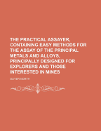 The Practical Assayer, Containing Easy Methods for the Assay of the Principal Metals and Alloys, Principally Designed for Explorers and Those Interested in Mines