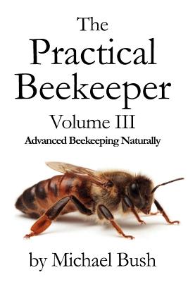 The Practical Beekeeper Volume III Advanced Beekeeping Naturally - Bush, Michael