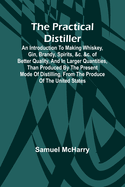 The Practical Distiller; An Introduction To Making Whiskey, Gin, Brandy, Spirits, &c. &c. of Better Quality, and in Larger Quantities, than Produced by the Present Mode of Distilling, from the Produce of the United States
