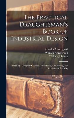 The Practical Draughtsman's Book of Industrial Design: Forming a Complete Course of Mechanical, Engineering, and Architectural Drawing - Johnson, William, and Armengaud, William, and Armengaud, Charles