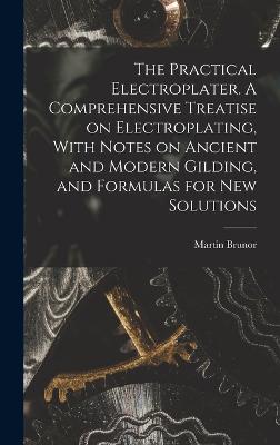 The Practical Electroplater. A Comprehensive Treatise on Electroplating, With Notes on Ancient and Modern Gilding, and Formulas for New Solutions - Brunor, Martin