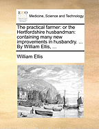 The Practical Farmer: Or the Hertfordshire Husbandman: Containing Many New Improvements in Husbandry. ... by William Ellis,