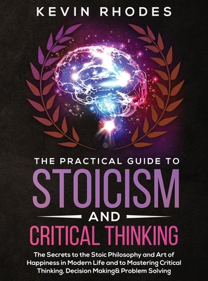 The Practical Guide to Stoicism and Critical Thinking: The Secrets to the Stoic Philosophy and Art of Happiness in Modern Life and to Mastering Critical Thinking, Decision Making and Problem Solving - Rhodes, Kevin