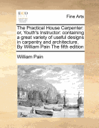 The Practical House Carpenter: Or, Youth's Instructor: Containing a Great Variety of Useful Designs in Carpentry and Architecture. by William Pain the Fifth Edition