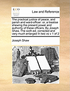 The Practical Justice of Peace, and Parish and Ward-officer: Or, a Treatise Shewing the Present Power and Authority of These Officers, By Joseph Shaw, The Sixth ed, Corrected and Very Much Enlarged In two vs v 1 of 2