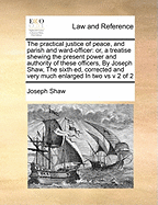 The practical justice of peace, and parish and ward-officer: or, a treatise shewing the present power and authority of these officers, By Joseph Shaw, The sixth ed, corrected and very much enlarged In two vs v 2 of 2