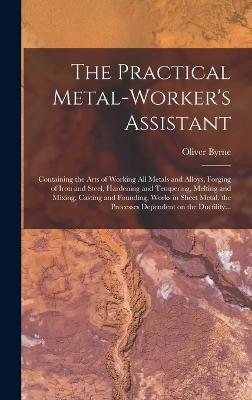 The Practical Metal-worker's Assistant: Containing the Arts of Working All Metals and Alloys, Forging of Iron and Steel, Hardening and Tempering, Melting and Mixing, Casting and Founding, Works in Sheet Metal, the Processes Dependent on the Ductility... - Byrne, Oliver