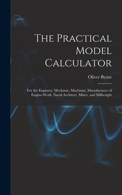 The Practical Model Calculator: For the Engineer, Mechanic, Machinist, Manufacturer of Engine-Work, Naval Architect, Miner, and Millwright - Byrne, Oliver