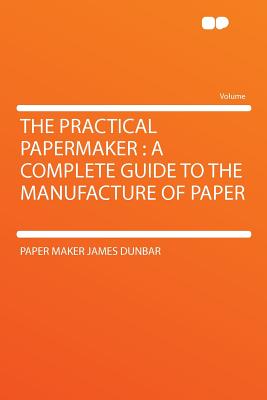 The Practical Papermaker: A Complete Guide to the Manufacture of Paper - Dunbar, Paper Maker James