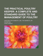 The Practical Poultry Keeper: A Complete and Standard Guide to the Management of Poultry, Whether for Domestic Use, the Markets, or Exhibition