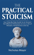 The Practical Stoicism: Your Step-By-Step Guide to an Ancient Yet Effective Philosophy to Live a Life of Wisdom, Perseverance and Joy