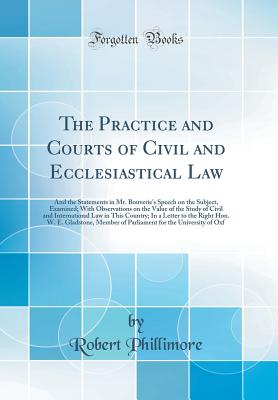 The Practice and Courts of Civil and Ecclesiastical Law: And the Statements in Mr. Bouverie's Speech on the Subject, Examined; With Observations on the Value of the Study of Civil and International Law in This Country; In a Letter to the Right Hon. W. E. - Phillimore, Robert, Sir