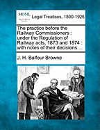 The Practice Before the Railway Commissioners: Under the Regulation of Railway Acts, 1873 and 1874: With Notes of Their Decisions ...